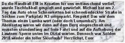 Textfeld: Da die Handball EM in Kroatien f�r uns entt�uschend verlief, wurde Tischfu�ball gespielt und gew�rfelt. Michael hat am 2. Tag das Auto ohne Schneeketten bei schneebedeckter Stra�e in Socken zum Parkplatz N3 umgeparkt. Respekt! Das war dem Thomas einen Lumba wert (oder doch Lumumba?). Am Abreisetag waren wir dann auf dem Berg eingeschneit und mussten stundenlang auf freie Fahrt und auf die Aufhebung der Lawinen-Sperre unten im �tztal warten. Dennoch war S�lden 2018 wieder ein toller Skiurlaub!  Herzlichst, Euer