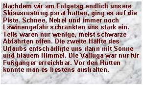 Textfeld: Nachdem wir am Folgetag endlich unsere Skiausr�stung parat hatten, ging es auf die Piste. Schnee, Nebel und immer noch Lawinengefahr schr�nkten uns stark ein. Teils waren nur wenige, meist schwarze Abfahrten offen. Die zweite H�lfte des Urlaubs entsch�digte uns dann mit Sonne und blauem Himmel. Die Valluga war nur f�r Fu�g�nger erreichbar. Vor den H�tten konnte man es bestens aushalten.